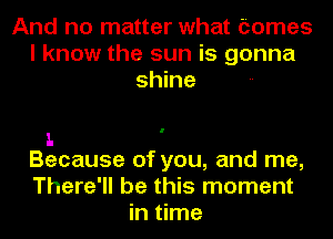 And no matter what tomes
I know the sun is gonna
shine

1.
Because of you, and me,

There'll be this moment
in time