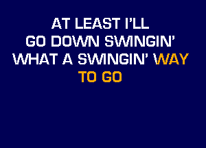 AT LEAST I'LL
GO DOWN SVVINGIN'
WHAT A SVVINGIN' WAY

TO GO