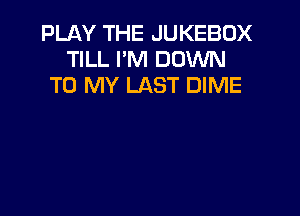 PLAY THE JUKEBOX
TILL I'M DOWN
TO MY LAST DIME