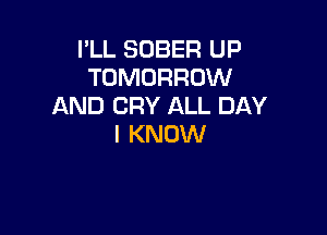 I'LL SOBER UP
TOMORROW
AND CRY ALL DAY

I KNOW