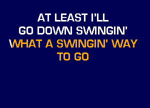 AT LEAST I'LL
GO DOWN SVVINGIN'
WHAT A SVVINGIN' WAY

TO GO