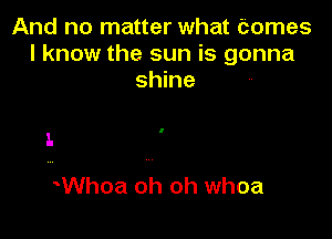 And no matter what Comes
I know the sun is gonna
shine

I.

Whoa oh oh whoa