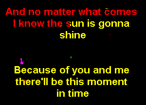 And no matter what tomes
I know the sun is gonna
shine

1.
Because of you and me

there'll be this moment
in time