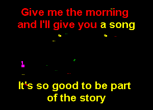 Give me the morning
and I'll give you a song

5 S N

l.

ltk so good to be part
of the story