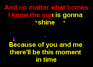 And no matter what homes
I know the sun is gonna
-. ?hine --

1. .
Becausa of you and me

there'll be this moment
in time