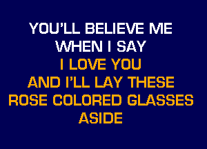 YOU'LL BELIEVE ME
WHEN I SAY
I LOVE YOU
AND I'LL LAY THESE
ROSE COLORED GLASSES
ASIDE