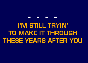 I'M STILL TRYIN'
TO MAKE IT THROUGH
THESE YEARS AFTER YOU