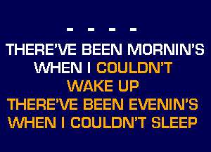 THERE'VE BEEN MORNIN'S
WHEN I COULDN'T
WAKE UP
THERE'VE BEEN EVENIN'S
WHEN I COULDN'T SLEEP