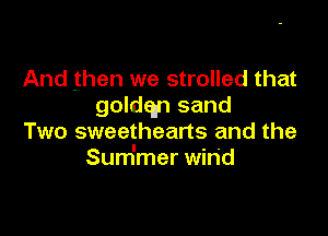 And then we strolled that
goldqn sand

Two sweetheans and the
Sum'mer win'd