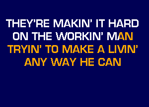 THEY'RE MAKIM IT HARD
ON THE WORKIM MAN
TRYIN' TO MAKE A LIVIN'
ANY WAY HE CAN