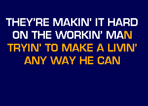 THEY'RE MAKIM IT HARD
ON THE WORKIM MAN
TRYIN' TO MAKE A LIVIN'
ANY WAY HE CAN