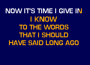 NOW ITIS TIME I GIVE IN
I KNOW
TO THE WORDS
THAT I SHOULD
HAVE SAID LONG AGO