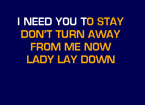 I NEED YOU TO STAY
DON'T TURN AWAY
FROM ME NOW

LADY LAY DOWN