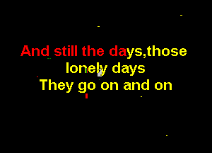 And. still the days, those
lonely days

They go on and on