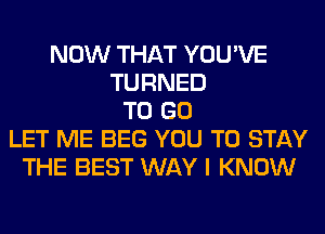 NOW THAT YOU'VE
TURNED
TO GO
LET ME BEG YOU TO STAY
THE BEST WAY I KNOW