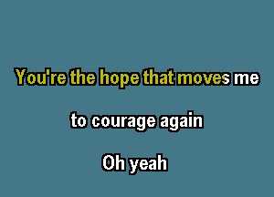 You're the hope that moves me

to courage again

Oh yeah