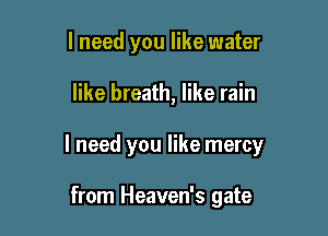 I need you like water

like breath, like rain

I need you like mercy

from Heaven's gate