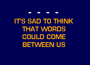 ITS SAD T0 THINK
THAT WORDS

COULD COME
BENNEEN US
