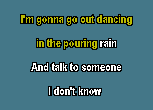 I'm gonna go out dancing

in the pouring rain
And talk to someone

I don't know