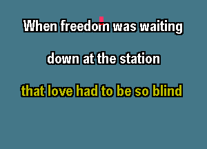 When freedom was waiting

down at the station

that love had to be so blind