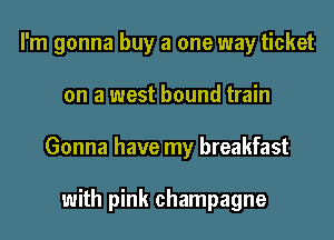 I'm gonna buy a one way ticket

on a west bound train

Gonna have my breakfast

with pink champagne