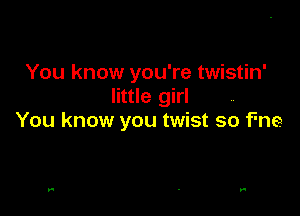 You know you're twistin'
little girl

You know you twist so Fne