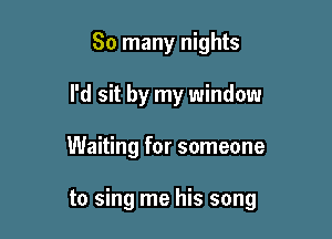 So many nights
I'd sit by my window

Waiting for someone

to sing me his song