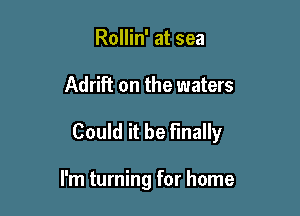 Rollin' at sea

Adrift on the waters

Could it be finally

I'm turning for home