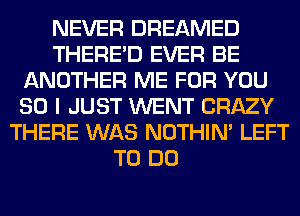 NEVER DREAMED
THERE'D EVER BE
ANOTHER ME FOR YOU
SO I JUST WENT CRAZY
THERE WAS NOTHIN' LEFT
TO DO