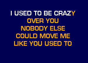 I USED TO BE CRAZY
OVER YOU
NOBODY ELSE
COULD MOVE ME
LIKE YOU USED TO