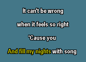 It can't be wrong
when it feels so right

'Cause you

And fill my nights with song