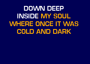 DOWN DEEP
INSIDE MY SOUL
WHERE ONCE IT WAS
COLD AND DARK