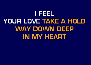 I FEEL
YOUR LOVE TAKE A HOLD
WAY DOWN DEEP

IN MY HEART