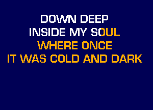 DOWN DEEP
INSIDE MY SOUL
WHERE ONCE
IT WAS COLD AND DARK