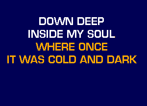 DOWN DEEP
INSIDE MY SOUL
WHERE ONCE
IT WAS COLD AND DARK