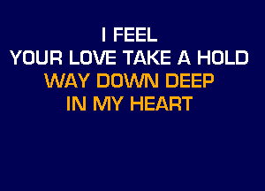 I FEEL
YOUR LOVE TAKE A HOLD
WAY DOWN DEEP

IN MY HEART