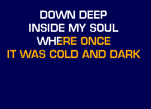 DOWN DEEP
INSIDE MY SOUL
WHERE ONCE
IT WAS COLD AND DARK