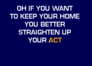 0H IF YOU WANT
TO KEEP YOUR HOME
YOU BETTER
STRAIGHTEN UP
YOUR ACT