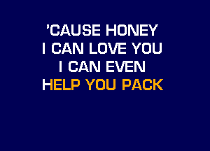 'CAUSE HONEY
I CAN LOVE YOU
I CAN EVEN

HELP YOU PACK