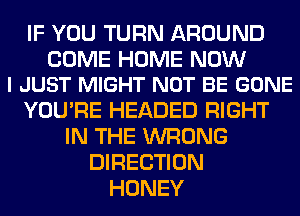 IF YOU TURN AROUND

COME HOME NOW
I JUST MIGHT NOT BE GONE

YOU'RE HEADED RIGHT
IN THE WRONG
DIRECTION
HONEY