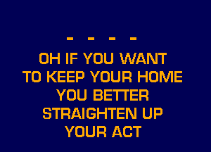 0H IF YOU WANT
TO KEEP YOUR HOME
YOU BETTER
STRAIGHTEN UP
YOUR ACT