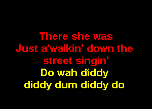 There she was
Just a'walkin' down the

street singin'
Do wah diddy
diddy dum diddy do