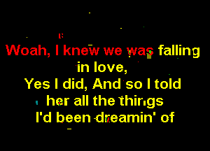 , l!
Woah, I knew we wa? falljng
in love,

Yes I did, And so I toid
. her all the things
I'd been dreamin' of