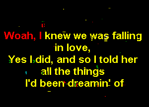 . iz
Woah, I knew we wa? falljng
in love,

Yes Ldid, and so I told'her
. an the thingjs
I'd been-dceamin' of'