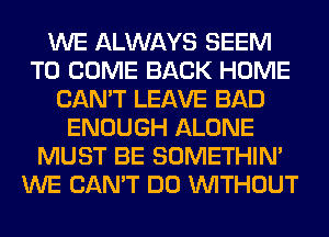 WE ALWAYS SEEM
TO COME BACK HOME
CAN'T LEAVE BAD
ENOUGH ALONE
MUST BE SOMETHIN'
WE CAN'T DO WITHOUT