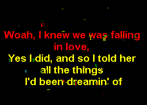 . iz
Woah, I knew we was falljng
in love,

Yes Ldid, and so I told'her
. an the thingjs
I'd been-dceamin' of'