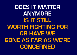 DOES IT MATTER
ANYMORE
IS IT STILL
WORTH FIGHTING FOR
OR HAVE WE
GONE AS FAR AS WERE
CONCERNED