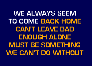 WE ALWAYS SEEM
TO COME BACK HOME
CAN'T LEAVE BAD
ENOUGH ALONE
MUST BE SOMETHING
WE CAN'T DO WITHOUT