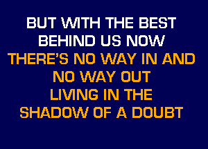 BUT WITH THE BEST
BEHIND US NOW
THERE'S NO WAY IN AND
NO WAY OUT
LIVING IN THE
SHADOW OF A DOUBT