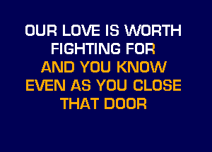 OUR LOVE IS WORTH
FIGHTING FOR
AND YOU KNOW
EVEN AS YOU CLOSE
THAT DOOR